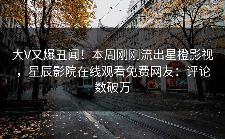 大V又爆丑闻！本周刚刚流出星橙影视，星辰影院在线观看免费网友：评论数破万