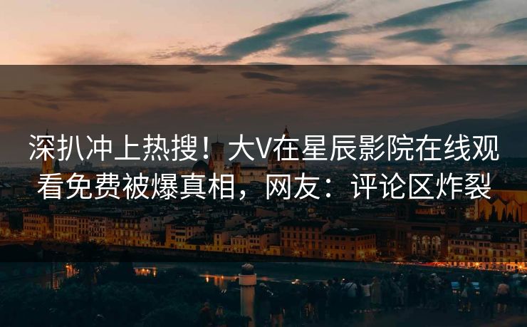 深扒冲上热搜！大V在星辰影院在线观看免费被爆真相，网友：评论区炸裂