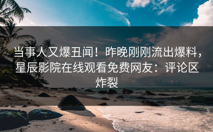 当事人又爆丑闻！昨晚刚刚流出爆料，星辰影院在线观看免费网友：评论区炸裂