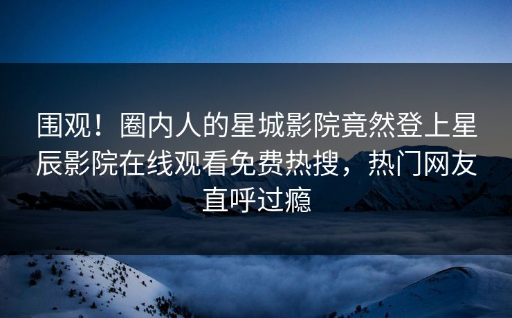 围观！圈内人的星城影院竟然登上星辰影院在线观看免费热搜，热门网友直呼过瘾