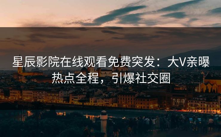 星辰影院在线观看免费突发：大V亲曝热点全程，引爆社交圈
