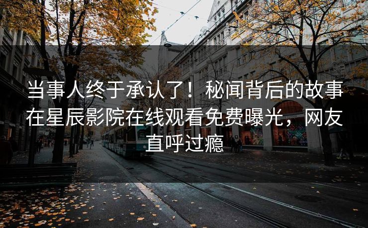 当事人终于承认了！秘闻背后的故事在星辰影院在线观看免费曝光，网友直呼过瘾