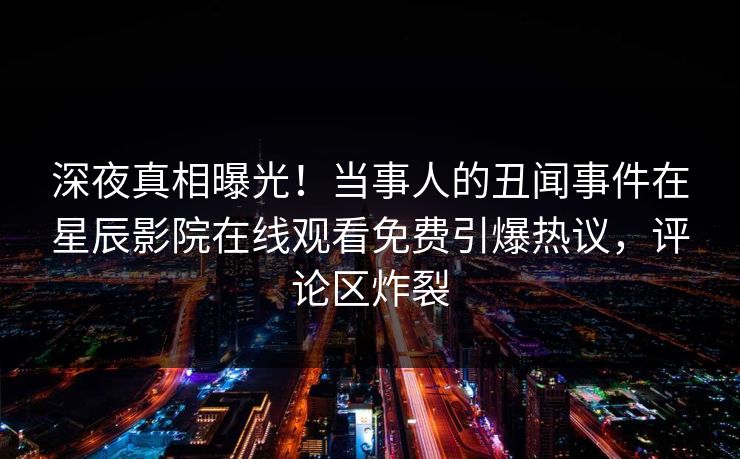 深夜真相曝光！当事人的丑闻事件在星辰影院在线观看免费引爆热议，评论区炸裂