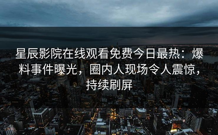 星辰影院在线观看免费今日最热：爆料事件曝光，圈内人现场令人震惊，持续刷屏