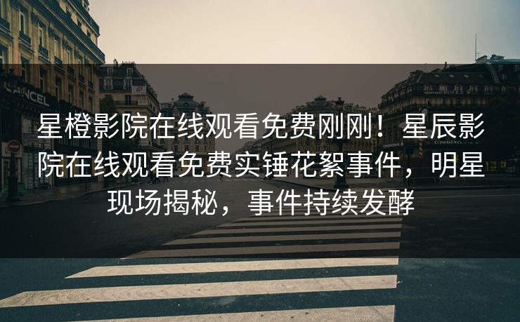 星橙影院在线观看免费刚刚！星辰影院在线观看免费实锤花絮事件，明星现场揭秘，事件持续发酵