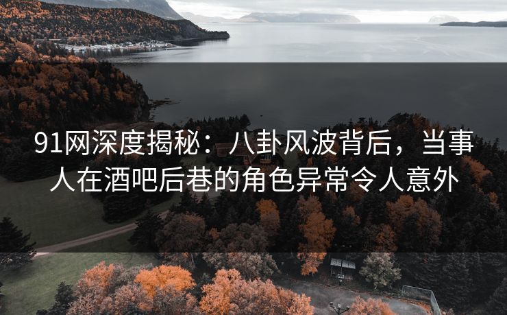 91网深度揭秘：八卦风波背后，当事人在酒吧后巷的角色异常令人意外