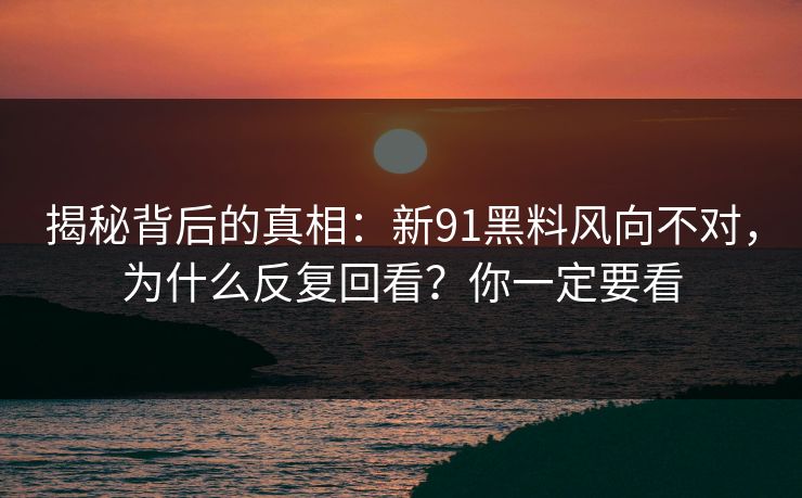 揭秘背后的真相：新91黑料风向不对，为什么反复回看？你一定要看
