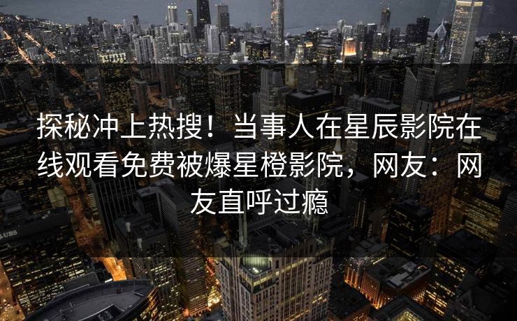 探秘冲上热搜！当事人在星辰影院在线观看免费被爆星橙影院，网友：网友直呼过瘾
