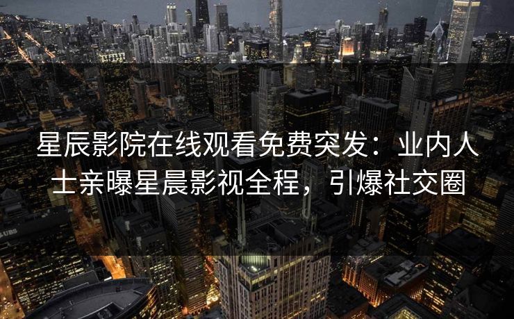 星辰影院在线观看免费突发：业内人士亲曝星晨影视全程，引爆社交圈