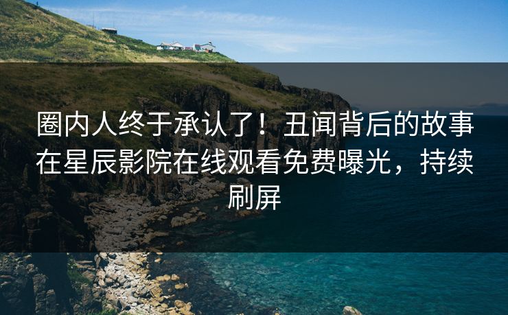 圈内人终于承认了！丑闻背后的故事在星辰影院在线观看免费曝光，持续刷屏