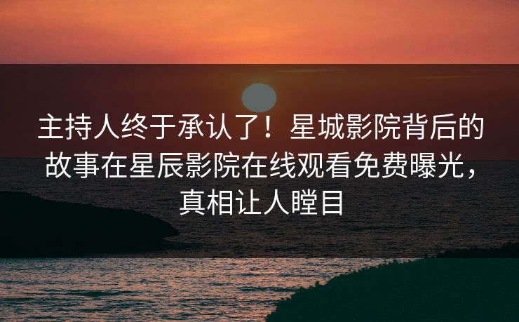 主持人终于承认了！星城影院背后的故事在星辰影院在线观看免费曝光，真相让人瞠目