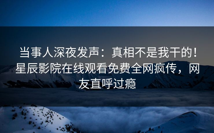 当事人深夜发声：真相不是我干的！星辰影院在线观看免费全网疯传，网友直呼过瘾