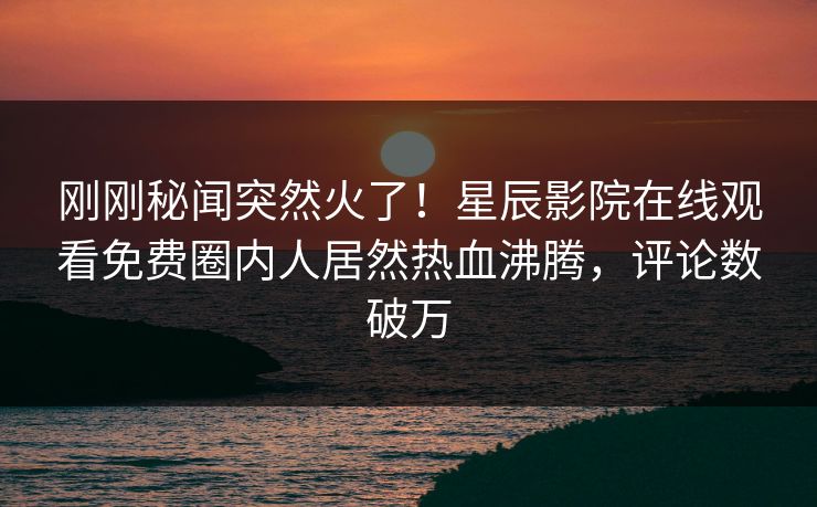 刚刚秘闻突然火了！星辰影院在线观看免费圈内人居然热血沸腾，评论数破万