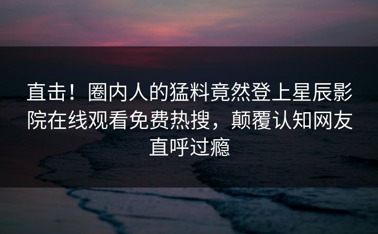 直击！圈内人的猛料竟然登上星辰影院在线观看免费热搜，颠覆认知网友直呼过瘾