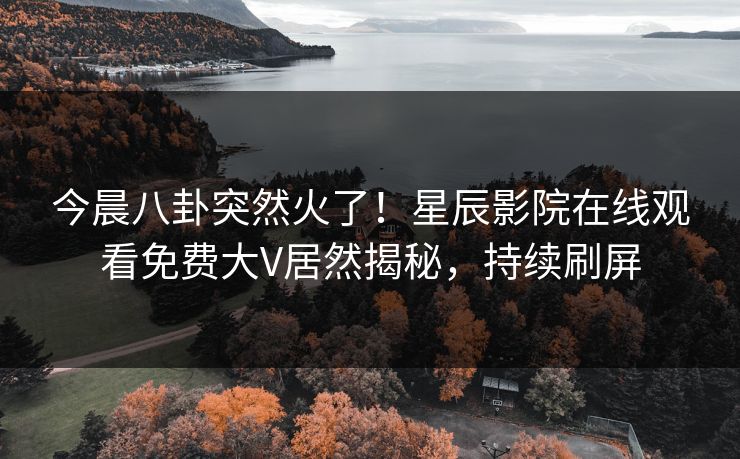 今晨八卦突然火了！星辰影院在线观看免费大V居然揭秘，持续刷屏