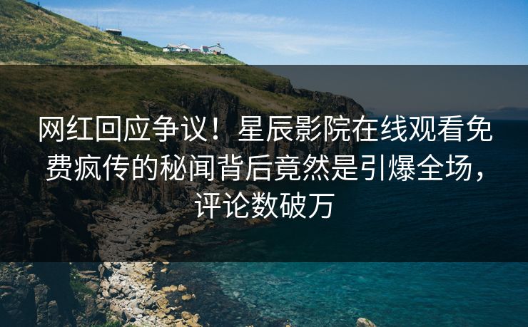 网红回应争议！星辰影院在线观看免费疯传的秘闻背后竟然是引爆全场，评论数破万