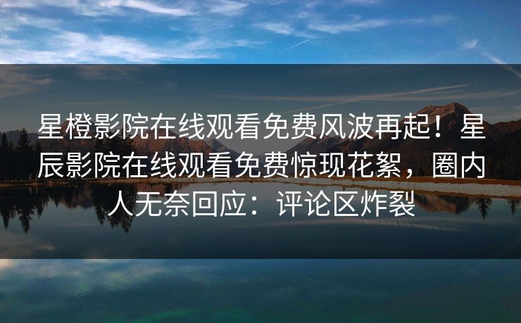 星橙影院在线观看免费风波再起！星辰影院在线观看免费惊现花絮，圈内人无奈回应：评论区炸裂