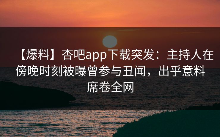 【爆料】杏吧app下载突发：主持人在傍晚时刻被曝曾参与丑闻，出乎意料席卷全网