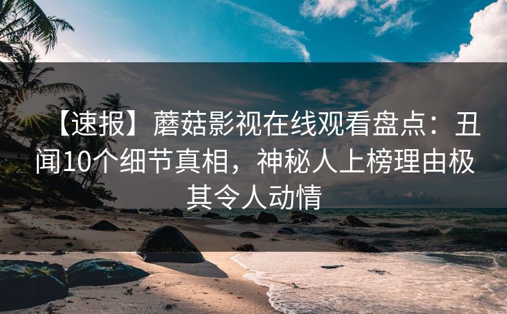 【速报】蘑菇影视在线观看盘点：丑闻10个细节真相，神秘人上榜理由极其令人动情