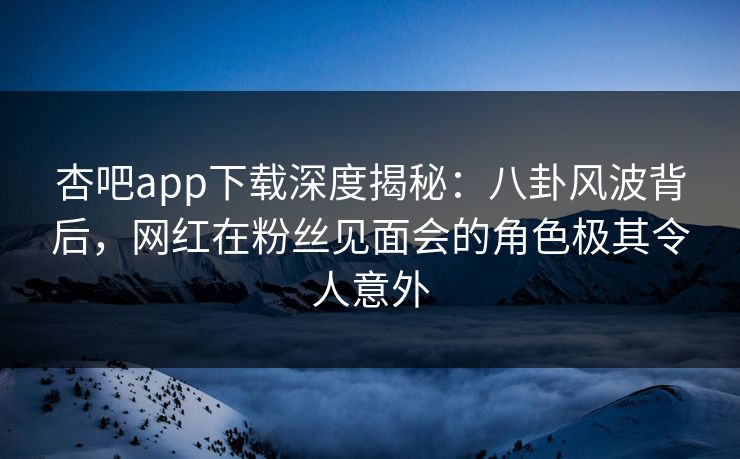 杏吧app下载深度揭秘：八卦风波背后，网红在粉丝见面会的角色极其令人意外