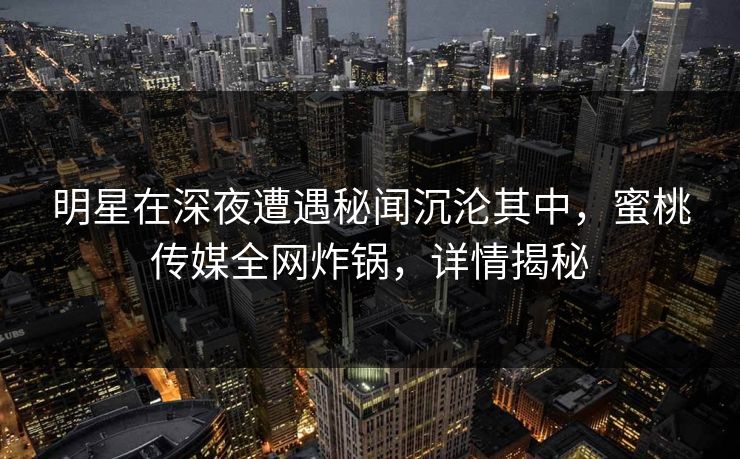 明星在深夜遭遇秘闻沉沦其中，蜜桃传媒全网炸锅，详情揭秘