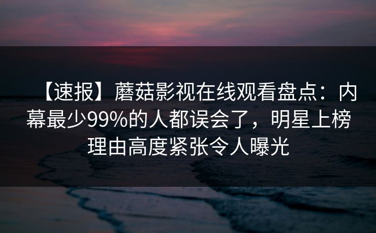 【速报】蘑菇影视在线观看盘点:内幕最少99%的人都误会了,明星上榜理由高度紧张令人曝光 【速报】蘑菇影视在线观看盘点:内幕最少99%的人都误会了,明星上榜理由高度紧张令人曝光