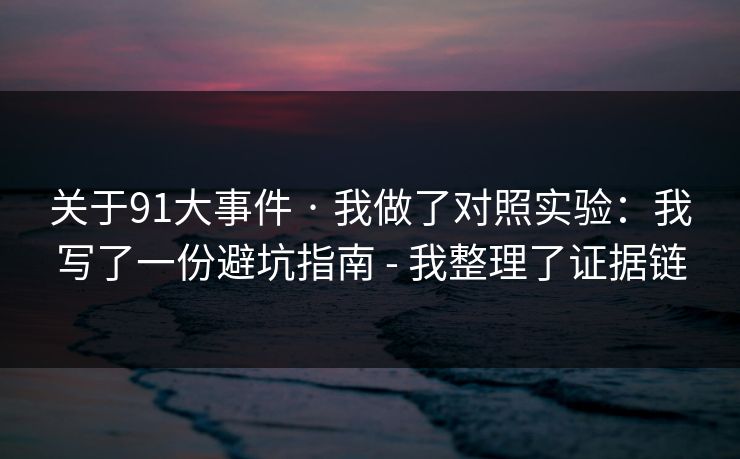 关于91大事件 · 我做了对照实验：我写了一份避坑指南 - 我整理了证据链