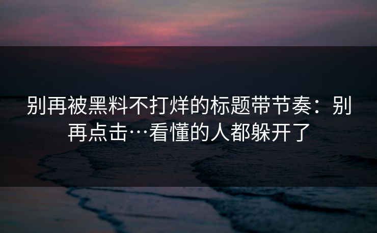 别再被黑料不打烊的标题带节奏:别再点击…看懂的人都躲开了 别再被黑料不打烊的标题带节奏:别再点击…看懂的人都躲开了