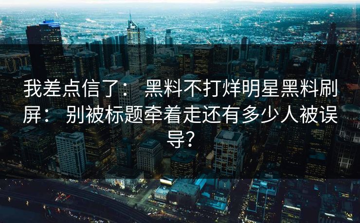 我差点信了： 黑料不打烊明星黑料刷屏： 别被标题牵着走还有多少人被误导？