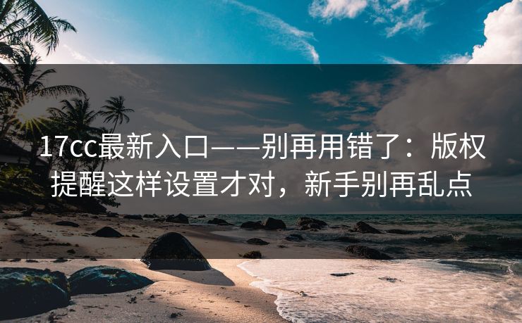 17cc最新入口——别再用错了：版权提醒这样设置才对，新手别再乱点