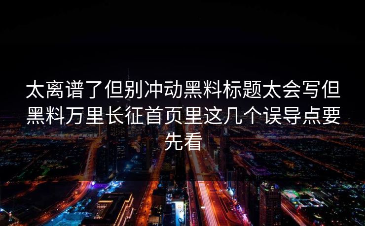 太离谱了但别冲动黑料标题太会写但黑料万里长征首页里这几个误导点要先看