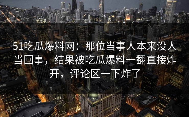 51吃瓜爆料网：那位当事人本来没人当回事，结果被吃瓜爆料一翻直接炸开，评论区一下炸了