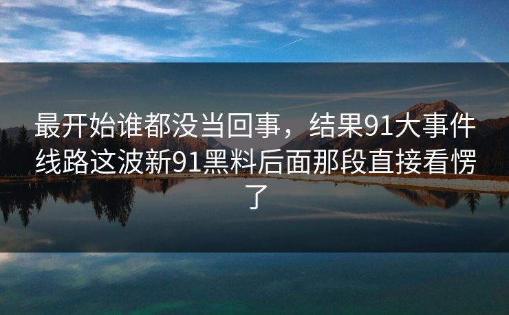 最开始谁都没当回事，结果91大事件线路这波新91黑料后面那段直接看愣了