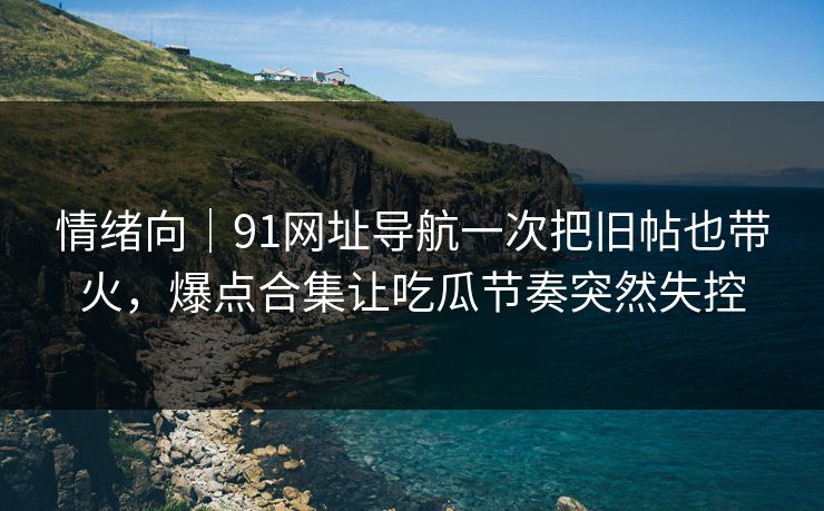 情绪向｜91网址导航一次把旧帖也带火，爆点合集让吃瓜节奏突然失控