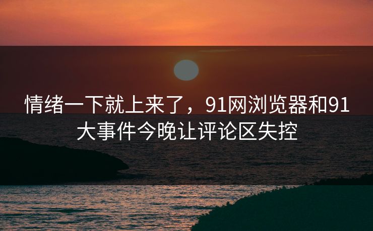 情绪一下就上来了,91网浏览器和91大事件今晚让评论区失控 情绪一下就上来了,91网浏览器和91大事件今晚让评论区失控